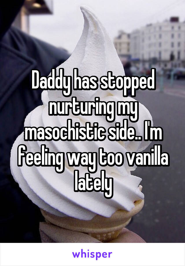 Daddy has stopped nurturing my masochistic side.. I'm feeling way too vanilla lately