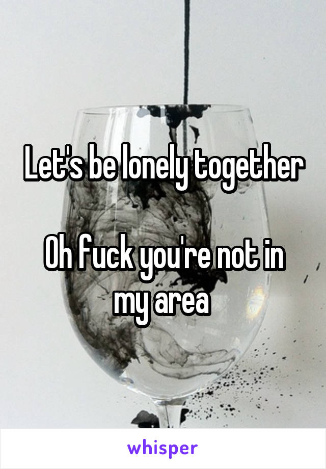 Let's be lonely together 
Oh fuck you're not in my area 