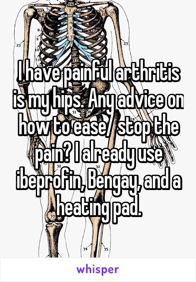 I have painful arthritis is my hips. Any advice on how to ease/ stop the pain? I already use ibeprofin, Bengay, and a heating pad.