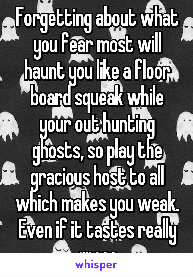 Forgetting about what you fear most will haunt you like a floor board squeak while your out hunting ghosts, so play the gracious host to all which makes you weak.
Even if it tastes really gross