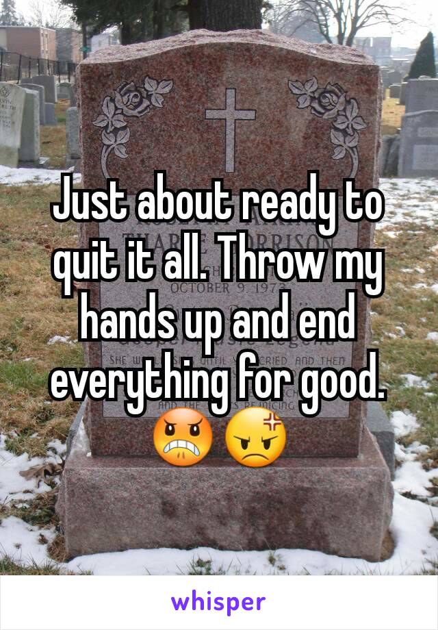 Just about ready to quit it all. Throw my hands up and end everything for good. 😠😡