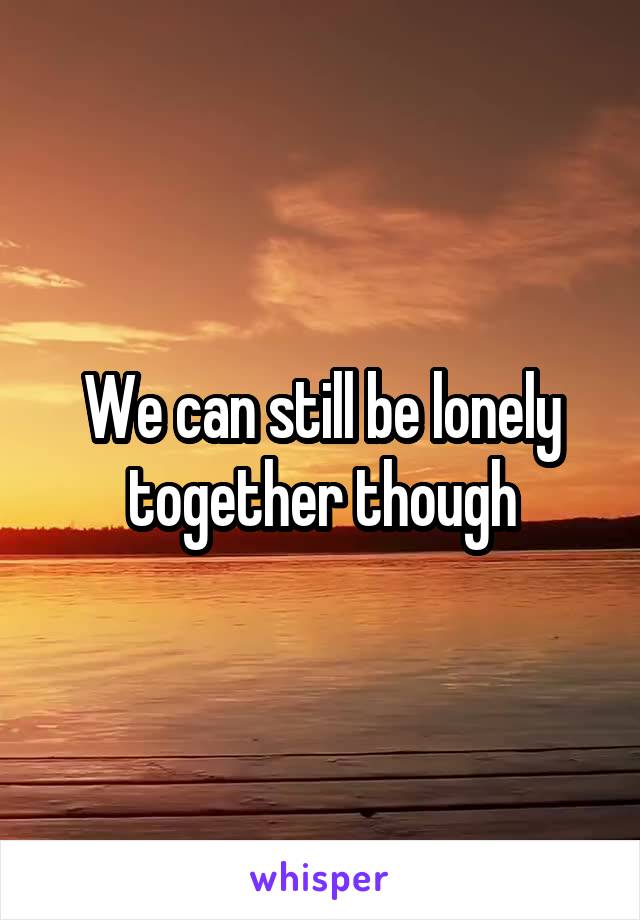 We can still be lonely together though