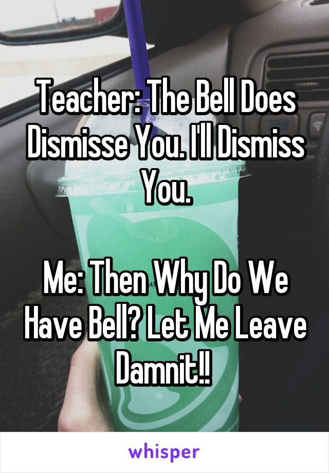 Teacher: The Bell Does Dismisse You. I'll Dismiss You.

Me: Then Why Do We Have Bell? Let Me Leave Damnit!! 