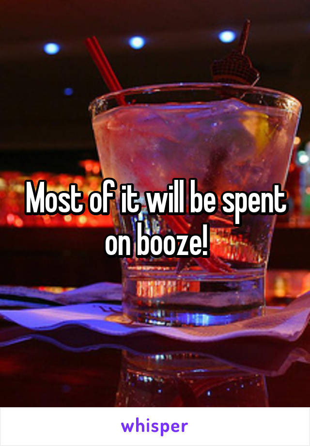 Most of it will be spent on booze!