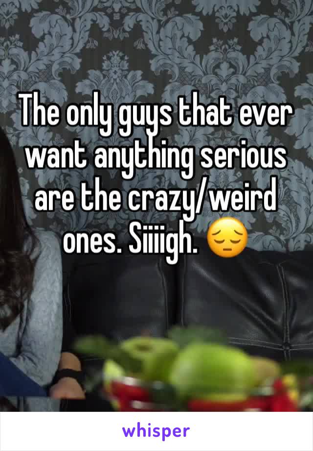 The only guys that ever want anything serious are the crazy/weird ones. Siiiigh. 😔