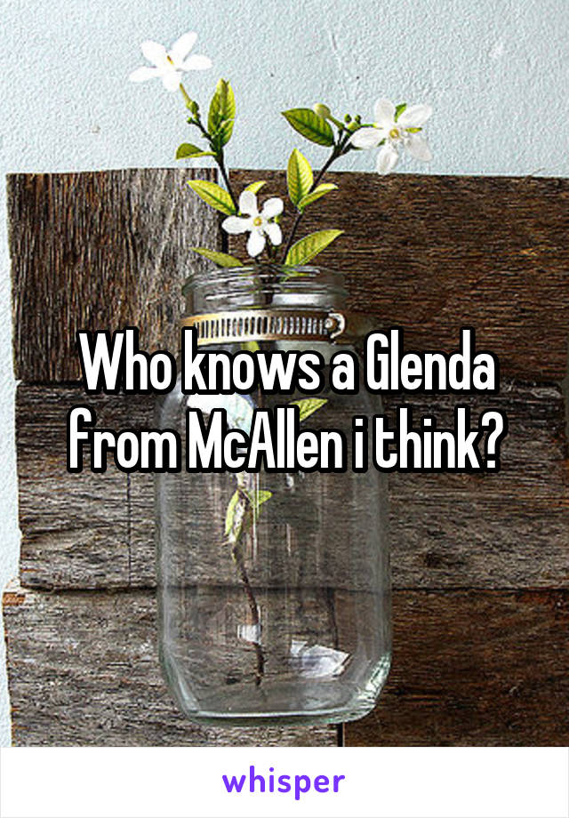 Who knows a Glenda from McAllen i think?