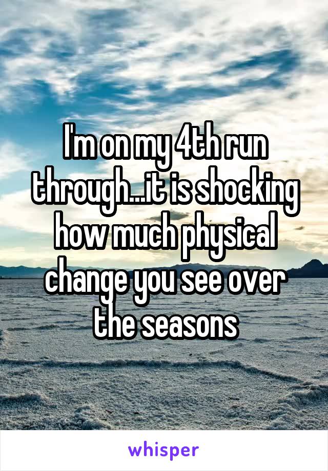 I'm on my 4th run through...it is shocking how much physical change you see over the seasons