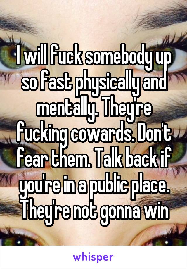 I will fuck somebody up so fast physically and mentally. They're fucking cowards. Don't fear them. Talk back if you're in a public place. They're not gonna win