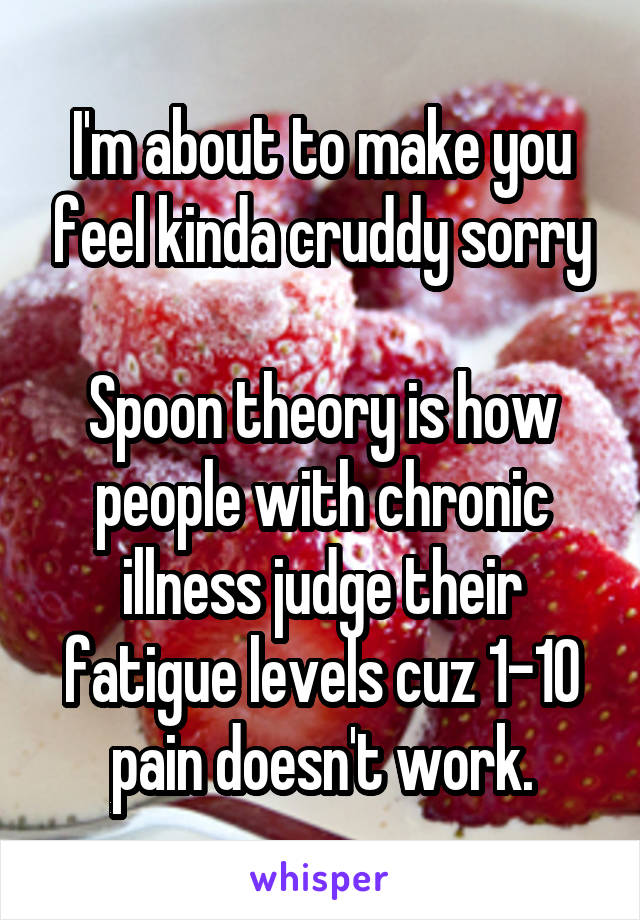 I'm about to make you feel kinda cruddy sorry

Spoon theory is how people with chronic illness judge their fatigue levels cuz 1-10 pain doesn't work.