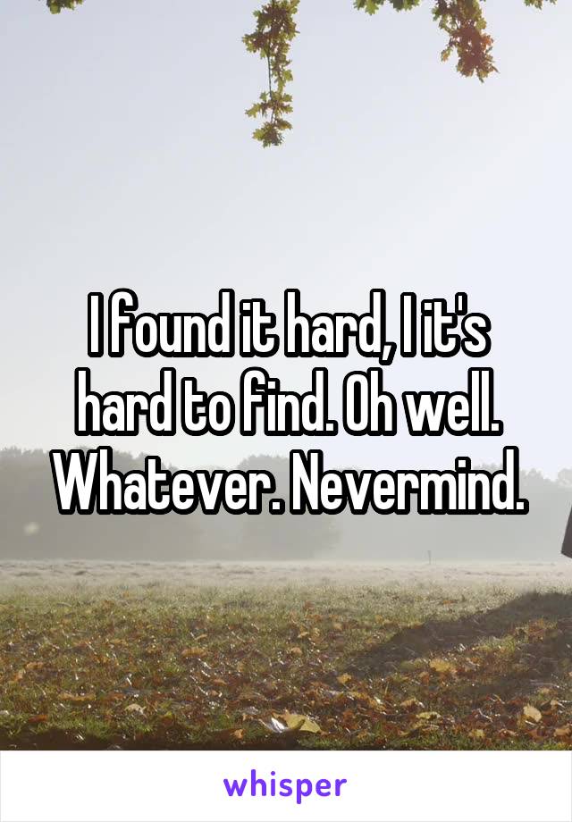 I found it hard, I it's hard to find. Oh well. Whatever. Nevermind.