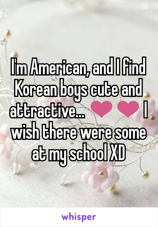 I'm American, and I find Korean boys cute and attractive... ❤❤ I wish there were some at my school XD