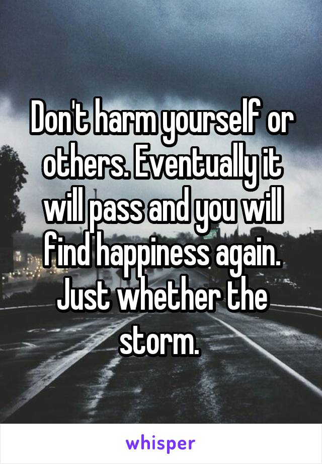 Don't harm yourself or others. Eventually it will pass and you will find happiness again. Just whether the storm. 