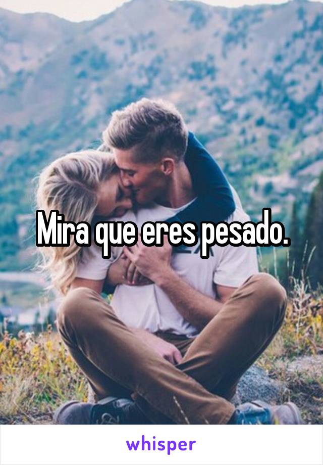 Mira que eres pesado.