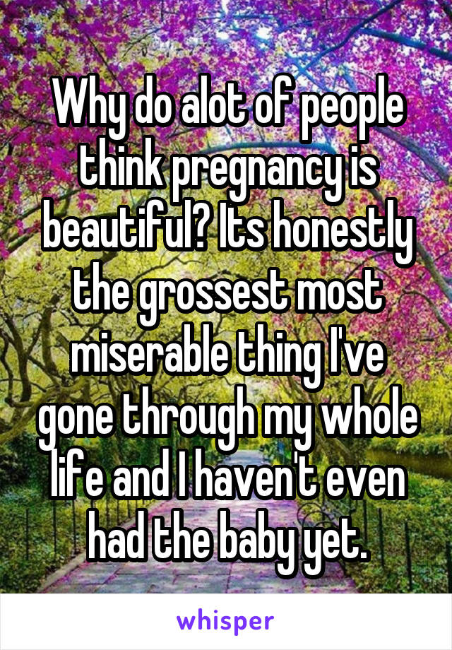 Why do alot of people think pregnancy is beautiful? Its honestly the grossest most miserable thing I've gone through my whole life and I haven't even had the baby yet.