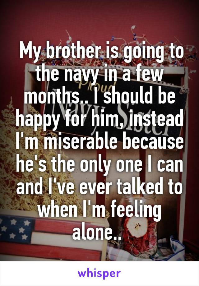  My brother is going to the navy in a few months.. I should be happy for him, instead I'm miserable because he's the only one I can and I've ever talked to when I'm feeling alone.. 