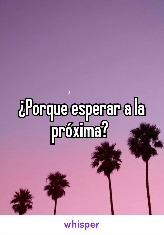 ¿Porque esperar a la próxima? 