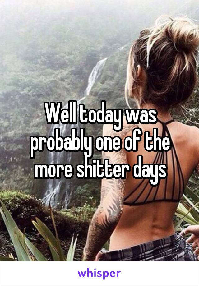 Well today was probably one of the more shitter days