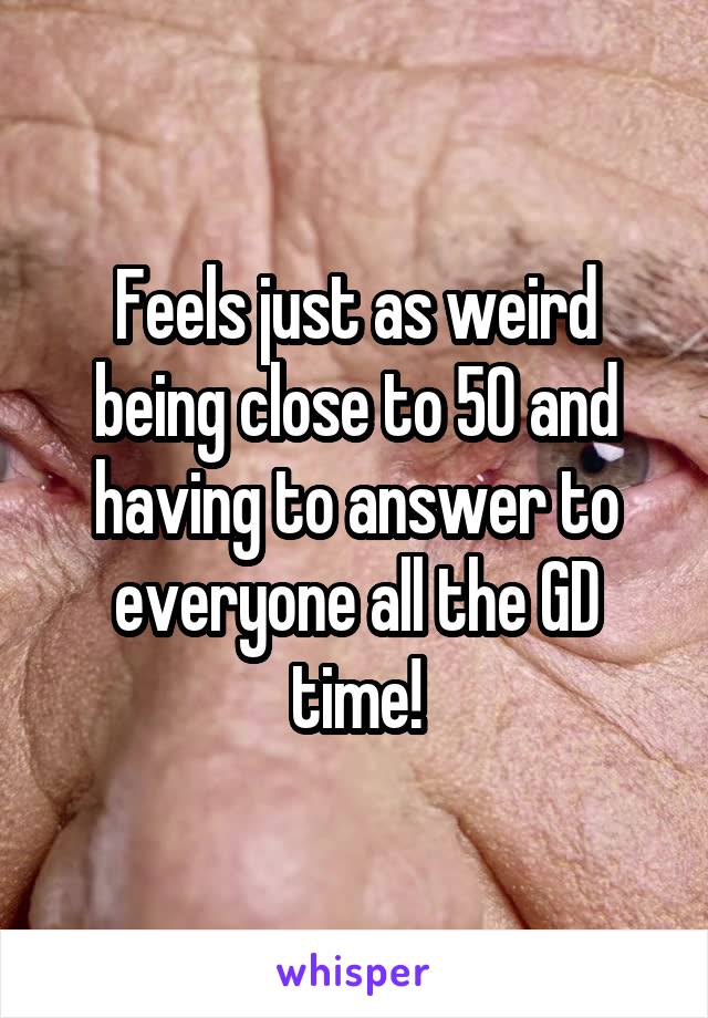 Feels just as weird being close to 50 and having to answer to everyone all the GD time!