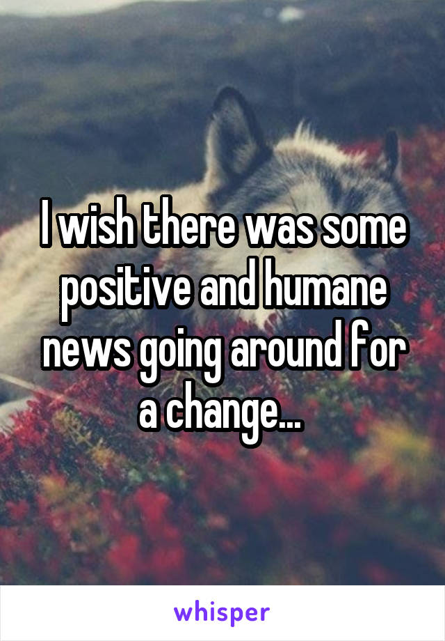 I wish there was some positive and humane news going around for a change... 