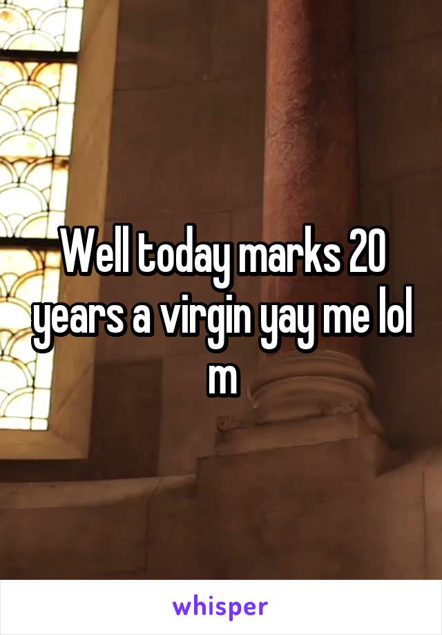 Well today marks 20 years a virgin yay me lol m