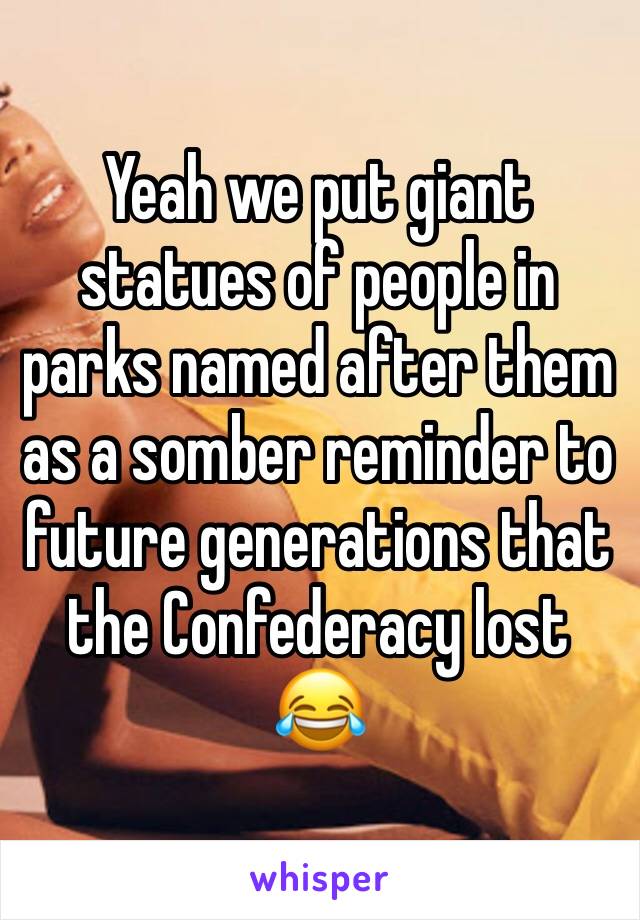 Yeah we put giant statues of people in parks named after them as a somber reminder to future generations that the Confederacy lost
😂