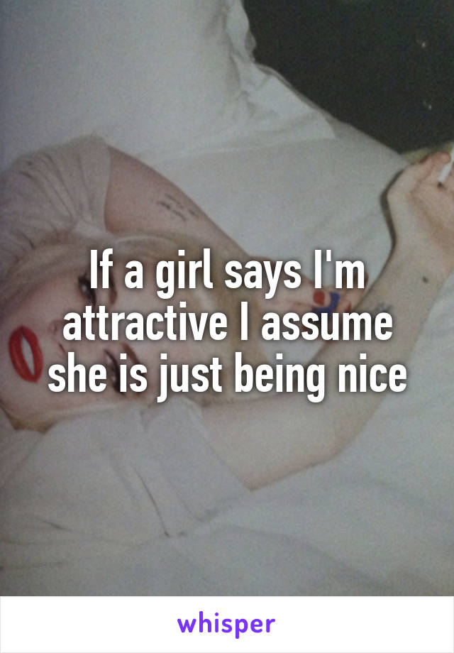 If a girl says I'm attractive I assume she is just being nice