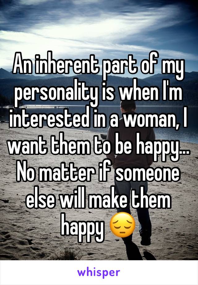 An inherent part of my personality is when I'm interested in a woman, I want them to be happy... No matter if someone else will make them happy 😔