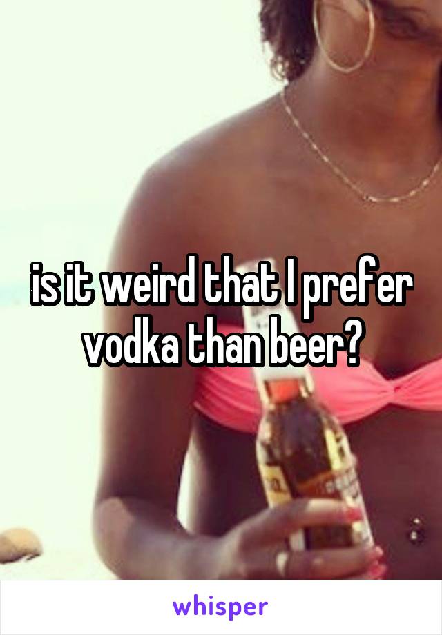 is it weird that I prefer vodka than beer?