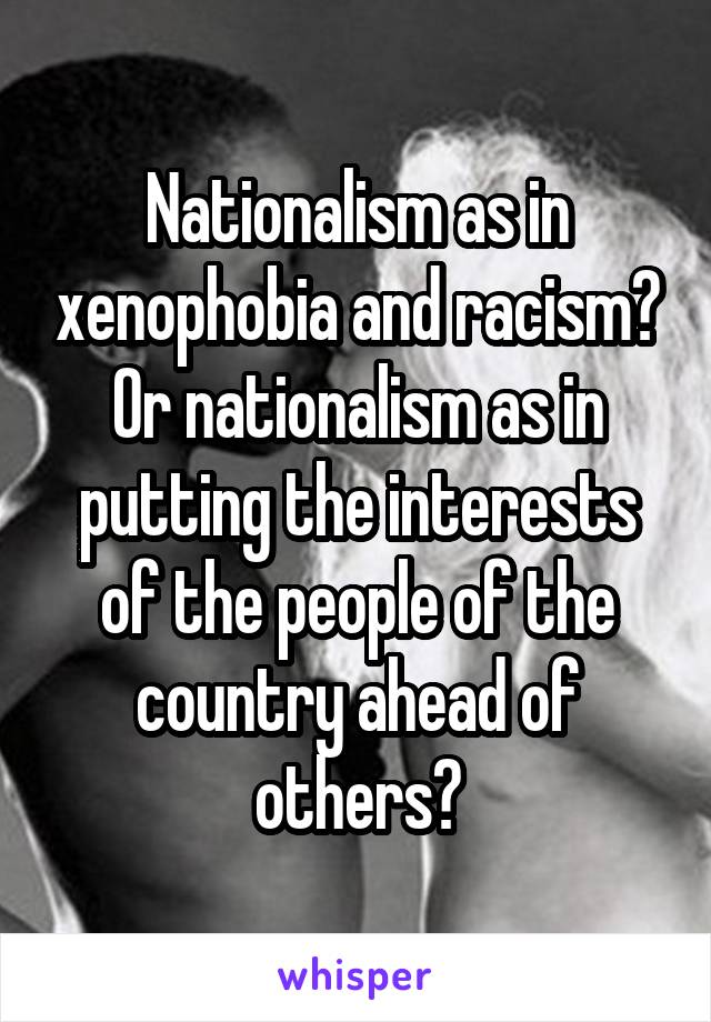 Nationalism as in xenophobia and racism? Or nationalism as in putting the interests of the people of the country ahead of others?