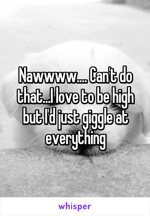 Nawwww.... Can't do that...I love to be high but I'd just giggle at everything