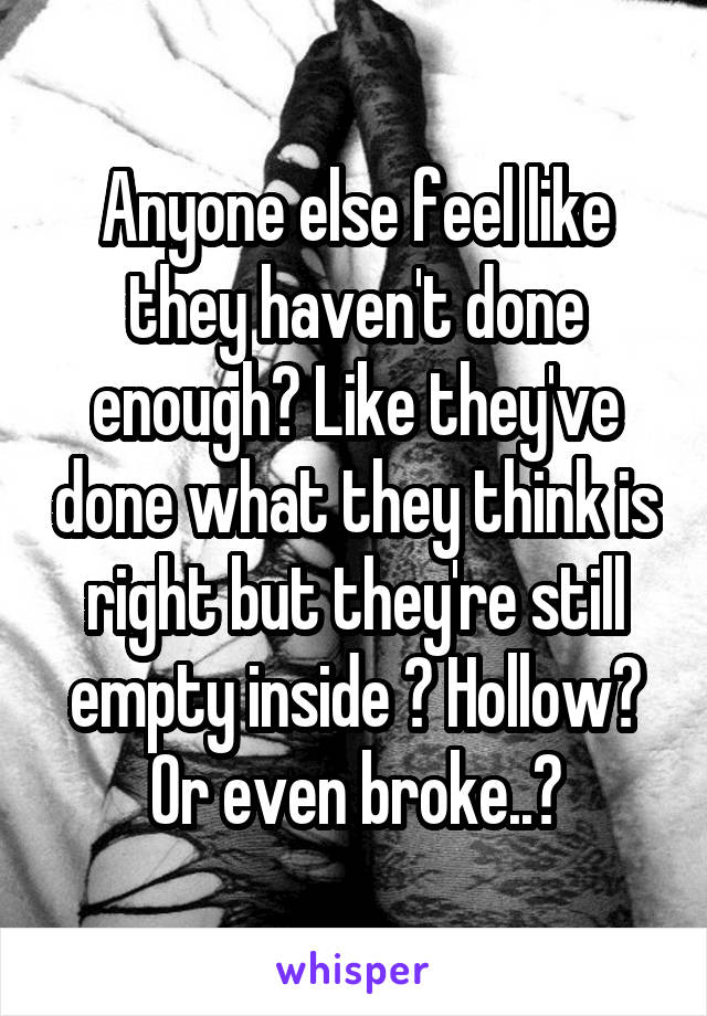 Anyone else feel like they haven't done enough? Like they've done what they think is right but they're still empty inside ? Hollow? Or even broke..?