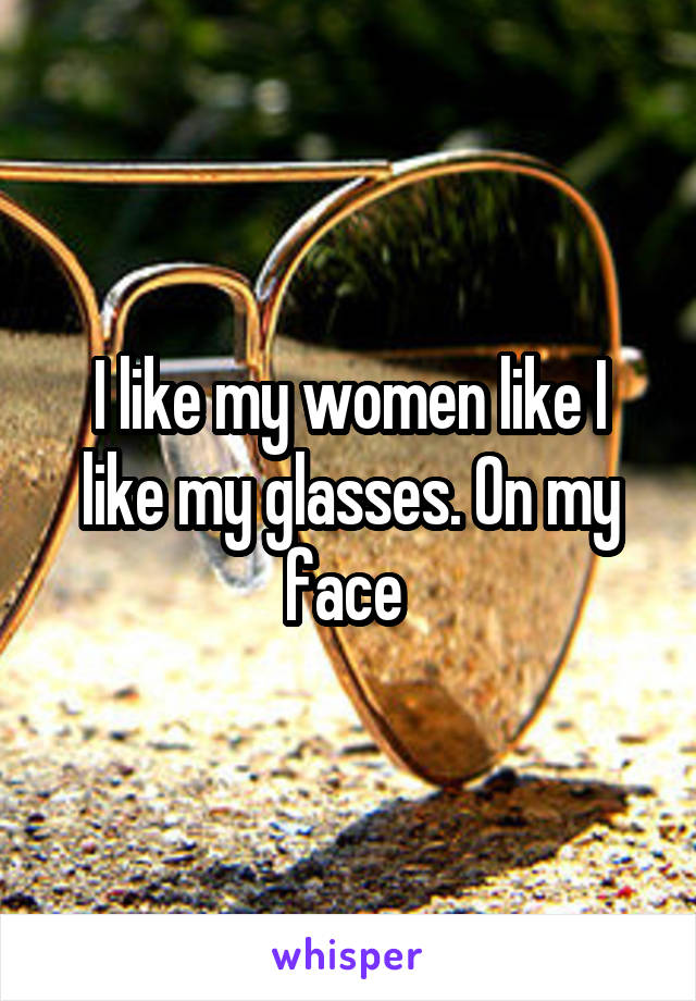 I like my women like I like my glasses. On my face 