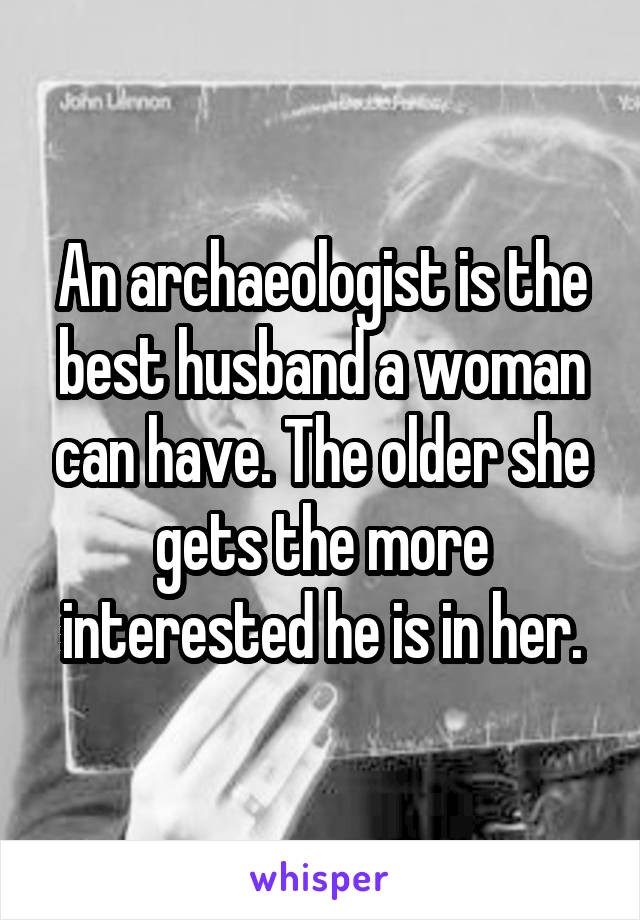 An archaeologist is the best husband a woman can have. The older she gets the more interested he is in her.