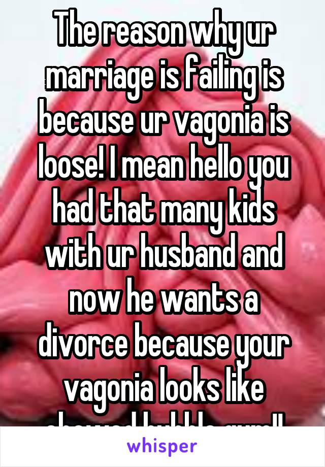 The reason why ur marriage is failing is because ur vagonia is loose! I mean hello you had that many kids with ur husband and now he wants a divorce because your vagonia looks like chewed bubble gum!!