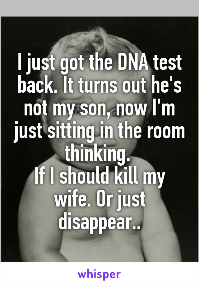 I just got the DNA test back. It turns out he's not my son, now I'm just sitting in the room thinking. 
If I should kill my wife. Or just disappear..