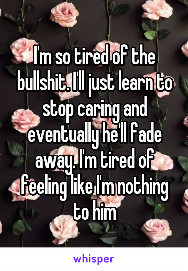 I'm so tired of the bullshit. I'll just learn to stop caring and eventually he'll fade away. I'm tired of feeling like I'm nothing to him