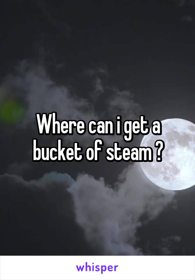 Where can i get a bucket of steam ?