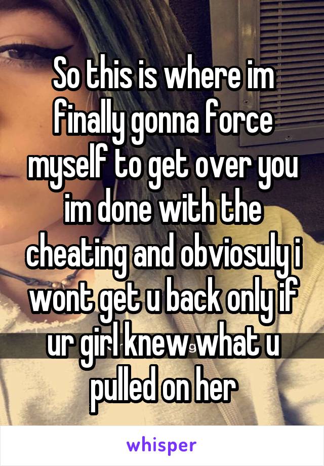 So this is where im finally gonna force myself to get over you im done with the cheating and obviosuly i wont get u back only if ur girl knew what u pulled on her