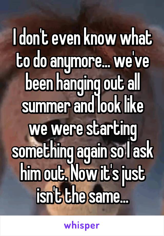 I don't even know what to do anymore... we've been hanging out all summer and look like we were starting something again so I ask him out. Now it's just isn't the same...