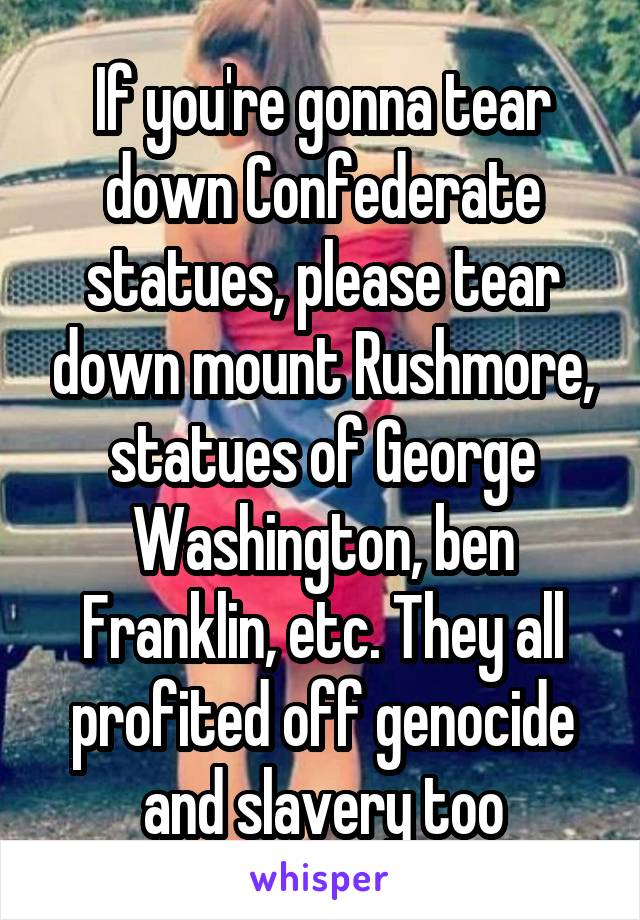 If you're gonna tear down Confederate statues, please tear down mount Rushmore, statues of George Washington, ben Franklin, etc. They all profited off genocide and slavery too