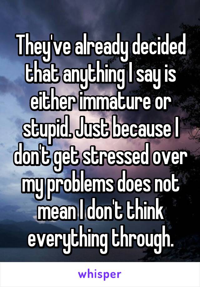 They've already decided that anything I say is either immature or stupid. Just because I don't get stressed over my problems does not mean I don't think everything through.