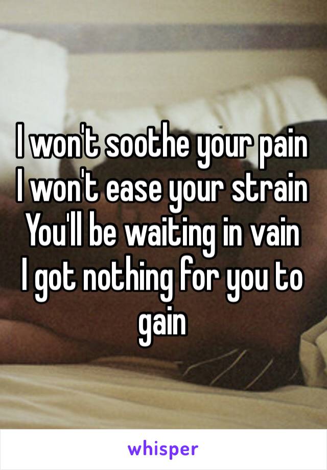 I won't soothe your pain I won't ease your strain You'll be waiting in vain I got nothing for you to gain