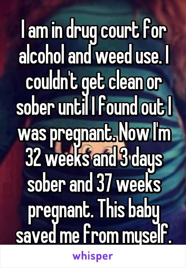 I am in drug court for alcohol and weed use. I couldn't get clean or sober until I found out I was pregnant. Now I'm 32 weeks and 3 days sober and 37 weeks pregnant. This baby saved me from myself.