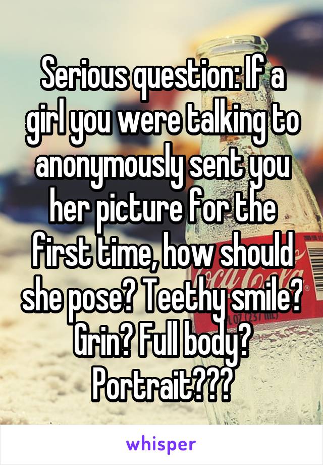 Serious question: If a girl you were talking to anonymously sent you her picture for the first time, how should she pose? Teethy smile? Grin? Full body? Portrait???