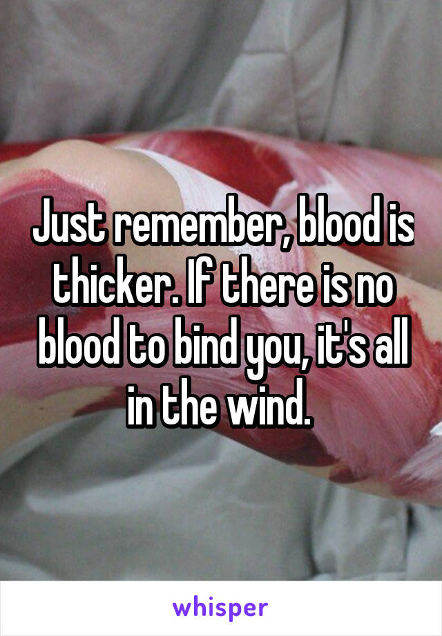 Just remember, blood is thicker. If there is no blood to bind you, it's all in the wind. 