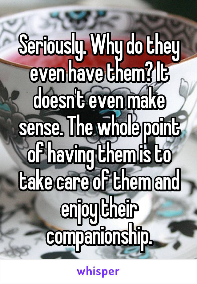 Seriously. Why do they even have them? It doesn't even make sense. The whole point of having them is to take care of them and enjoy their companionship.