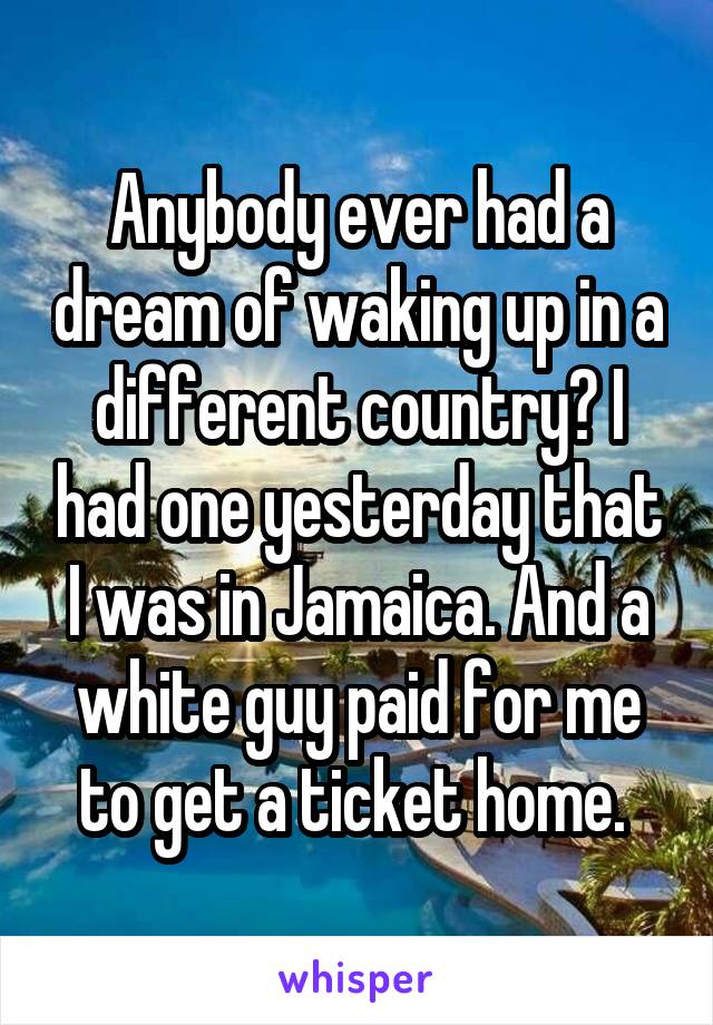 Anybody ever had a dream of waking up in a different country? I had one yesterday that I was in Jamaica. And a white guy paid for me to get a ticket home. 