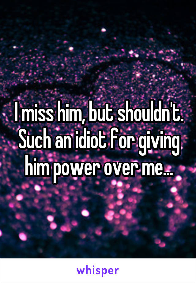 I miss him, but shouldn't. Such an idiot for giving him power over me...