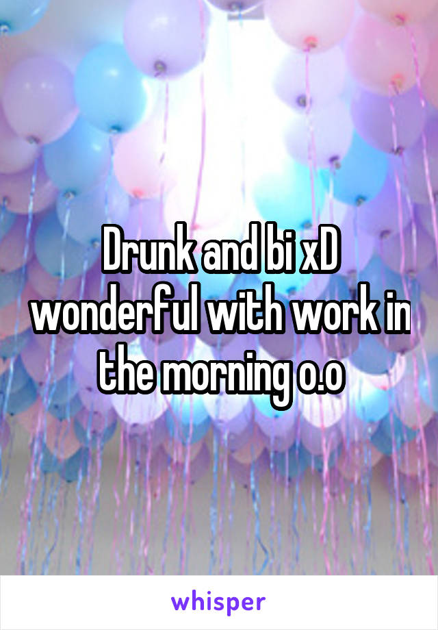 Drunk and bi xD wonderful with work in the morning o.o