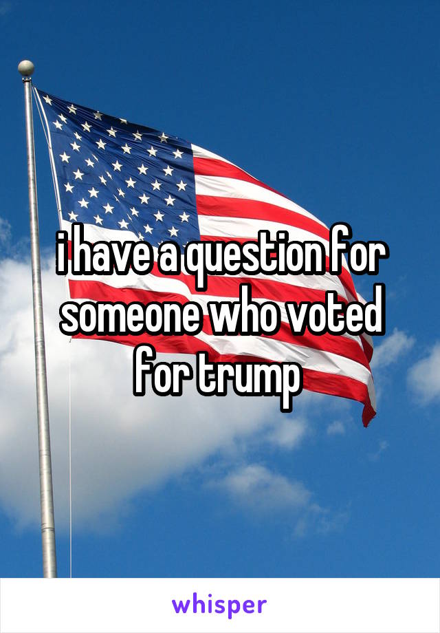 i have a question for someone who voted for trump 